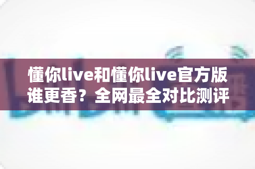 懂你live和懂你live官方版谁更香？全网最全对比测评与避坑选择指南