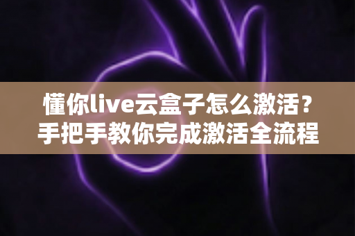 懂你live云盒子怎么激活？手把手教你完成激活全流程，新手也能一次成功