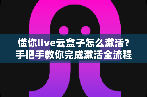 懂你live云盒子怎么激活？手把手教你完成激活全流程，新手也能一次成功