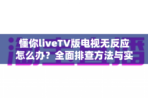 懂你liveTV版电视无反应怎么办?全面排查方法与实用解决方案一网打尽 懂你liveTV版电视无反应怎么办?全面排查方法与实用解决方案一网打尽