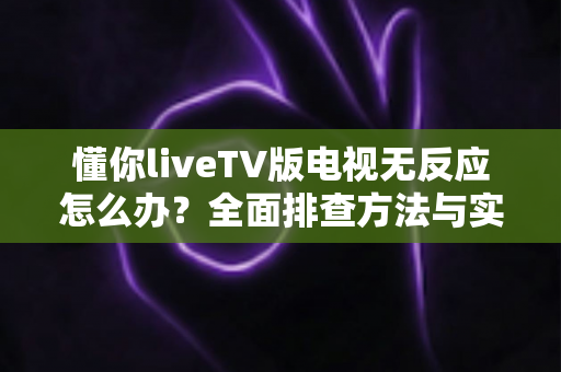 懂你liveTV版电视无反应怎么办?全面排查方法与实用解决方案一网打尽 懂你liveTV版电视无反应怎么办?全面排查方法与实用解决方案一网打尽