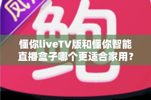 懂你liveTV版和懂你智能直播盒子哪个更适合家用？家庭大屏观影选购深度指南