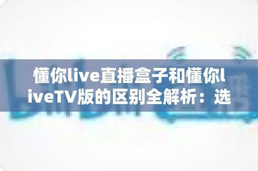 懂你live直播盒子和懂你liveTV版的区别全解析:选购前必看的核心差异与使用指南 懂你live直播盒子和懂你liveTV版的区别全解析:选购前必看的核心差异与使用指南