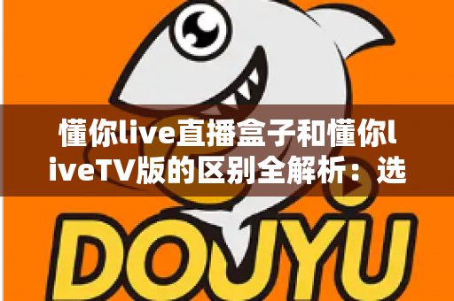 懂你live直播盒子和懂你liveTV版的区别全解析：选购前必看的核心差异与使用指南