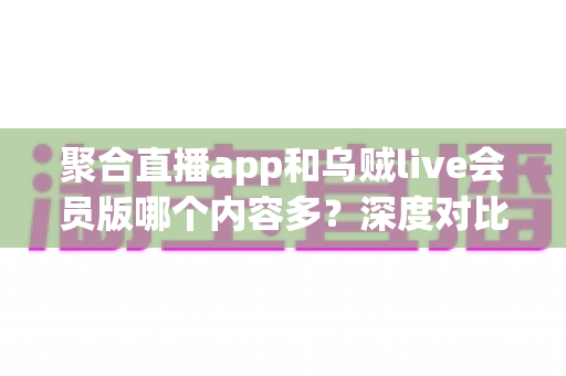 聚合直播app和乌贼live会员版哪个内容多？深度对比分析与实用选择指南