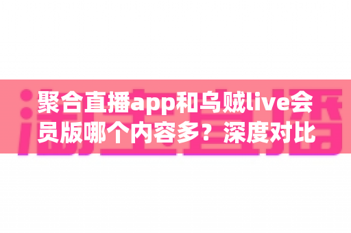 聚合直播app和乌贼live会员版哪个内容多？深度对比分析与实用选择指南