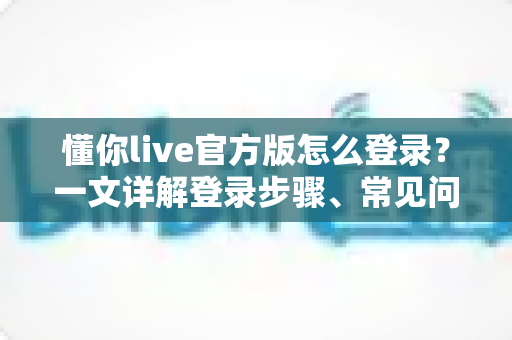 懂你live官方版怎么登录？一文详解登录步骤、常见问题与账号安全技巧