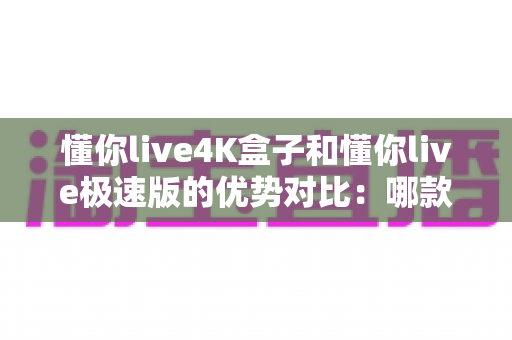懂你live4K盒子和懂你live极速版的优势对比:哪款才是你的理想观影选择?全面解析两款产品的核心差异与购买指南 懂你live4K盒子和懂你live极速版的优势对比:哪款才是你的理想观影选择?全面解析两款产品的核心差异与购买指南
