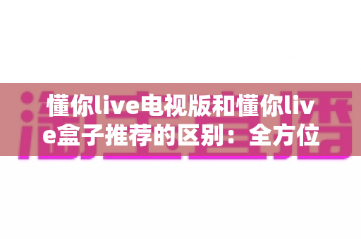 懂你live电视版和懂你live盒子推荐的区别:全方位解析助你选对大屏观影方案 懂你live电视版和懂你live盒子推荐的区别:全方位解析助你选对大屏观影方案