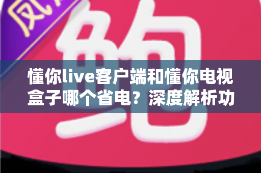懂你live客户端和懂你电视盒子哪个省电?深度解析功耗差异与最佳省电方案 懂你live客户端和懂你电视盒子哪个省电?深度解析功耗差异与最佳省电方案