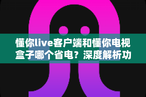 懂你live客户端和懂你电视盒子哪个省电?深度解析功耗差异与最佳省电方案 懂你live客户端和懂你电视盒子哪个省电?深度解析功耗差异与最佳省电方案