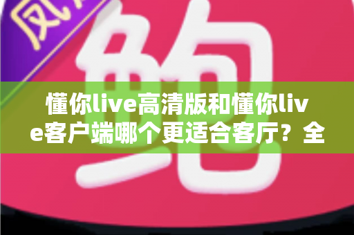 懂你live高清版和懂你live客户端哪个更适合客厅？全面对比分析与家庭大屏观影选购指南