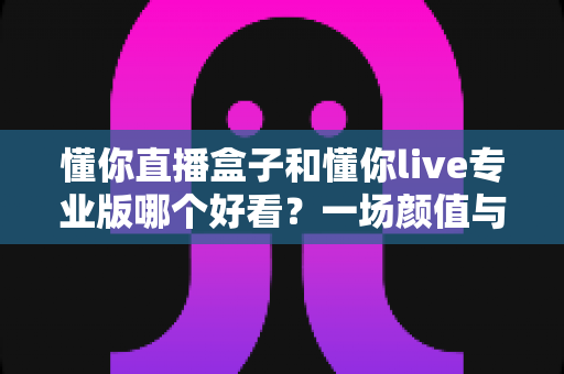 懂你直播盒子和懂你live专业版哪个好看？一场颜值与体验的全面深度对比