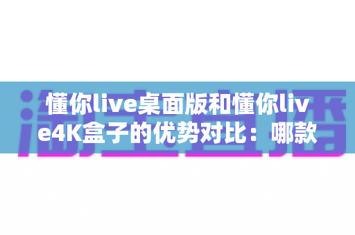 懂你live桌面版和懂你live4K盒子的优势对比：哪款更适合你的观看需求？全面解析与选购指南
