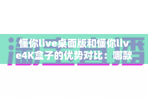 懂你live桌面版和懂你live4K盒子的优势对比：哪款更适合你的观看需求？全面解析与选购指南
