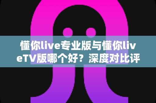 懂你live专业版与懂你liveTV版哪个好？深度对比评测助你选对版本不踩坑