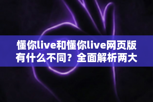 懂你live和懂你live网页版有什么不同？全面解析两大版本的核心差异与使用指南