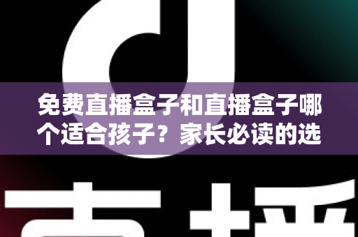 免费直播盒子和直播盒子哪个适合孩子？家长必读的选购与安全全解析