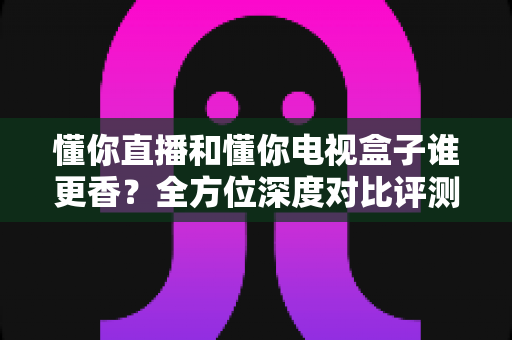 懂你直播和懂你电视盒子谁更香？全方位深度对比评测，帮你选出最适合的家庭大屏观影方案