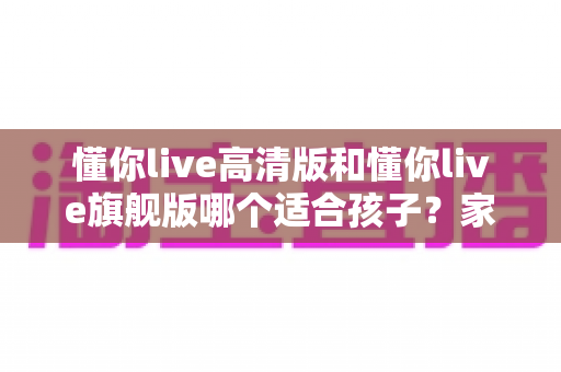 懂你live高清版和懂你live旗舰版哪个适合孩子?家长选购前必看的深度对比指南 懂你live高清版和懂你live旗舰版哪个适合孩子?家长选购前必看的深度对比指南