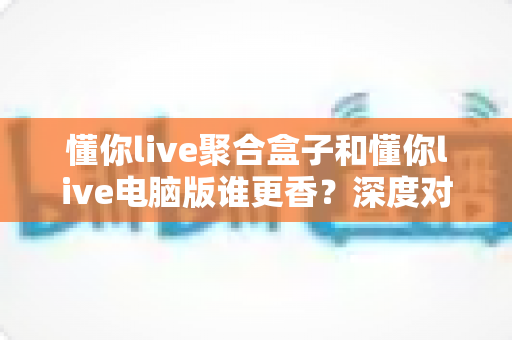 懂你live聚合盒子和懂你live电脑版谁更香?深度对比帮你选对追播神器 懂你live聚合盒子和懂你live电脑版谁更香?深度对比帮你选对追播神器