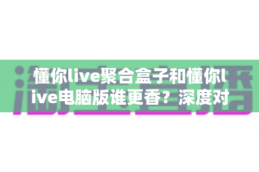 懂你live聚合盒子和懂你live电脑版谁更香？深度对比帮你选对追播神器