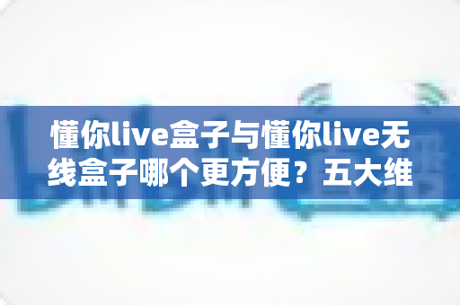 懂你live盒子与懂你live无线盒子哪个更方便?五大维度对比与选购建议全解析 懂你live盒子与懂你live无线盒子哪个更方便?五大维度对比与选购建议全解析