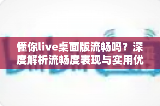 懂你live桌面版流畅吗?深度解析流畅度表现与实用优化技巧全指南 懂你live桌面版流畅吗?深度解析流畅度表现与实用优化技巧全指南