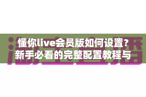 懂你live会员版如何设置？新手必看的完整配置教程与优化指南