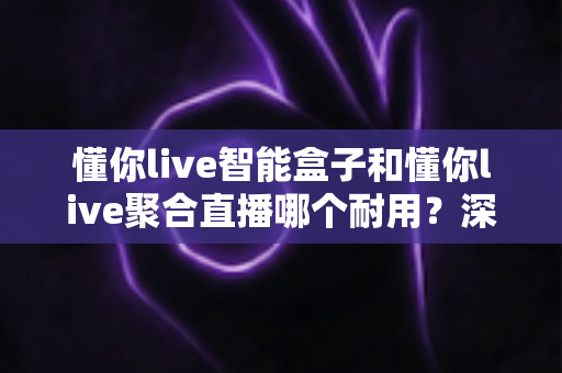 懂你live智能盒子和懂你live聚合直播哪个耐用?深度对比分析帮你选对产品 懂你live智能盒子和懂你live聚合直播哪个耐用?深度对比分析帮你选对产品