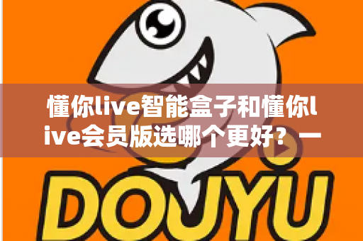 懂你live智能盒子和懂你live会员版选哪个更好?一文读懂两者差异与选购指南 懂你live智能盒子和懂你live会员版选哪个更好?一文读懂两者差异与选购指南