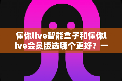 懂你live智能盒子和懂你live会员版选哪个更好？一文读懂两者差异与选购指南