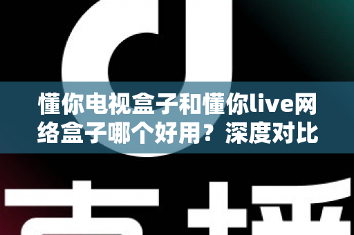 懂你电视盒子和懂你live网络盒子哪个好用？深度对比评测帮你选对不选贵