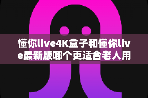 懂你live4K盒子和懂你live最新版哪个更适合老人用?一文读懂两者的差异与选购建议 懂你live4K盒子和懂你live最新版哪个更适合老人用?一文读懂两者的差异与选购建议