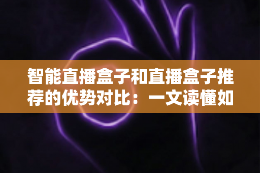 智能直播盒子和直播盒子推荐的优势对比:一文读懂如何选对直播设备 智能直播盒子和直播盒子推荐的优势对比:一文读懂如何选对直播设备