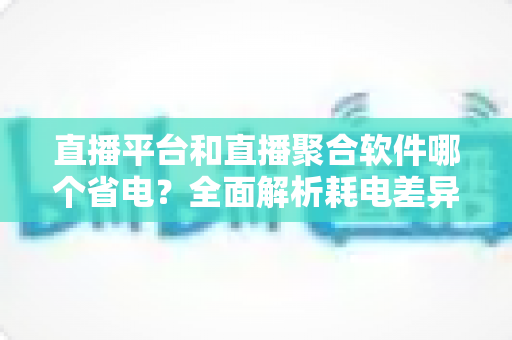 直播平台和直播聚合软件哪个省电?全面解析耗电差异与实用省电指南 直播平台和直播聚合软件哪个省电?全面解析耗电差异与实用省电指南