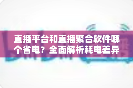 直播平台和直播聚合软件哪个省电?全面解析耗电差异与实用省电指南 直播平台和直播聚合软件哪个省电?全面解析耗电差异与实用省电指南