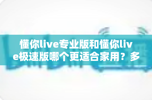 懂你live专业版和懂你live极速版哪个更适合家用？多维度对比帮你选出最优解