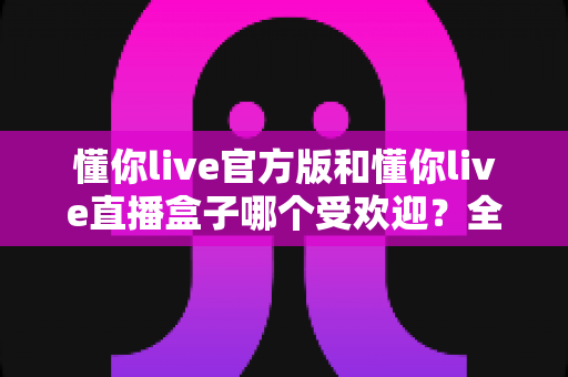 懂你live官方版和懂你live直播盒子哪个受欢迎?全方位对比分析与选择指南 懂你live官方版和懂你live直播盒子哪个受欢迎?全方位对比分析与选择指南