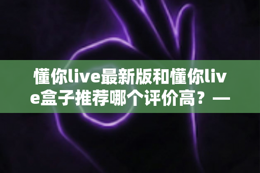 懂你live最新版和懂你live盒子推荐哪个评价高?——软硬件双版本深度对比,帮你选对不花冤枉钱 懂你live最新版和懂你live盒子推荐哪个评价高?——软硬件双版本深度对比,帮你选对不花冤枉钱