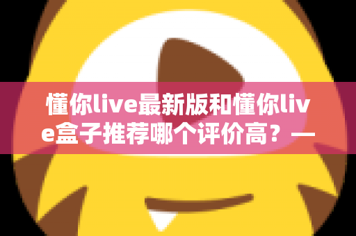 懂你live最新版和懂你live盒子推荐哪个评价高？——软硬件双版本深度对比，帮你选对不花冤枉钱