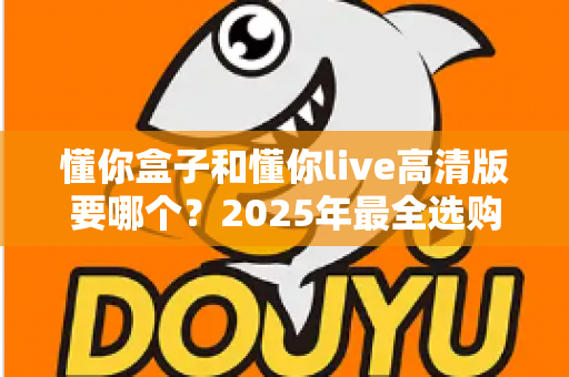 懂你盒子和懂你live高清版要哪个？2025年最全选购对比指南，看完不再纠结
