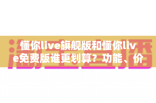 懂你live旗舰版和懂你live免费版谁更划算？功能、价格、人群匹配全维度对比与省钱选购指南