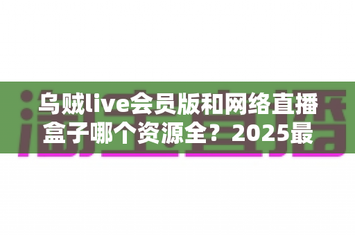 乌贼live会员版和网络直播盒子哪个资源全？2025最新深度对比测评，看完不再纠结选哪个