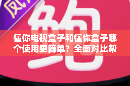 懂你电视盒子和懂你盒子哪个使用更简单？全面对比帮你选出最省心的那一款
