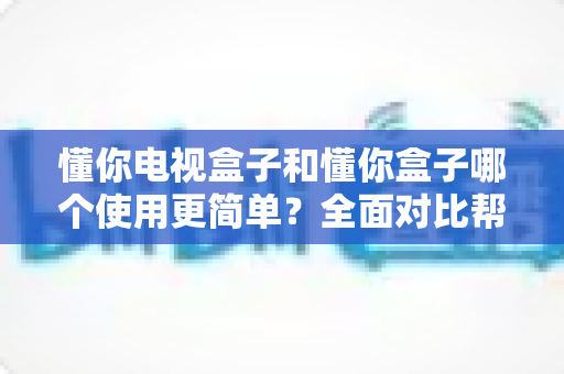 懂你电视盒子和懂你盒子哪个使用更简单？全面对比帮你选出最省心的那一款