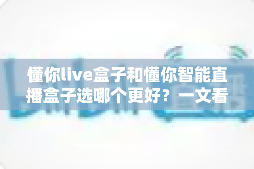 懂你live盒子和懂你智能直播盒子选哪个更好?一文看懂核心差异,选对直播设备不踩坑! 懂你live盒子和懂你智能直播盒子选哪个更好?一文看懂核心差异,选对直播设备不踩坑!