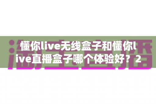 懂你live无线盒子和懂你live直播盒子哪个体验好?2025年最新选购对比指南帮你一次选对不踩坑 懂你live无线盒子和懂你live直播盒子哪个体验好?2025年最新选购对比指南帮你一次选对不踩坑