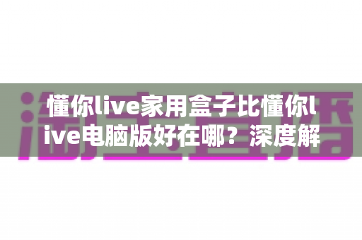 懂你live家用盒子比懂你live电脑版好在哪?深度解析家用盒子的核心优势与选购指南 懂你live家用盒子比懂你live电脑版好在哪?深度解析家用盒子的核心优势与选购指南