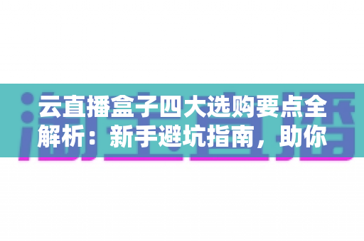 云直播盒子四大选购要点全解析：新手避坑指南，助你轻松选对高清直播设备